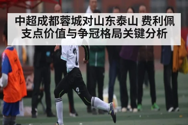 中超成都蓉城对山东泰山 费利佩支点价值与争冠格局关键分析